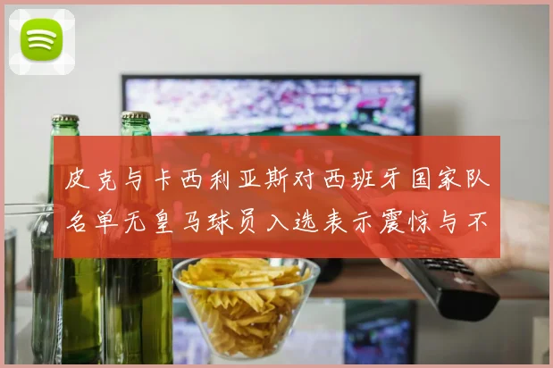 皮克与卡西利亚斯对西班牙国家队名单无皇马球员入选表示震惊与不解