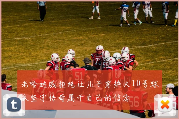 老哈达威拒绝让儿子穿热火10号球衣坚守传奇属于自己的信念