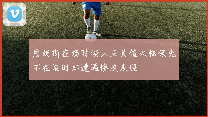 詹姆斯在场时湖人正负值大幅领先不在场时却遭遇惨淡表现