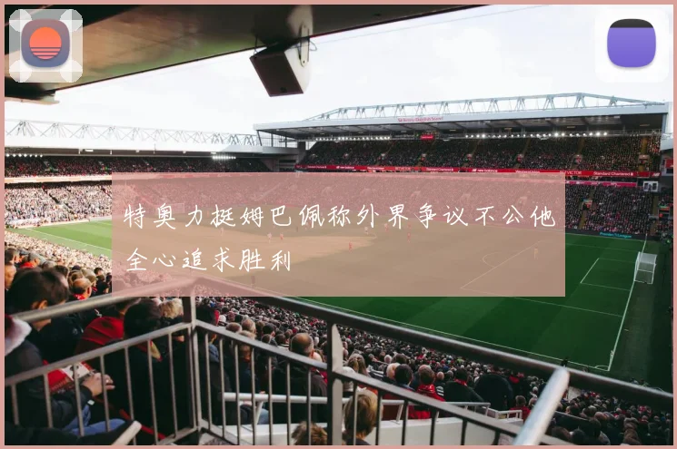 特奥力挺姆巴佩称外界争议不公他全心追求胜利
