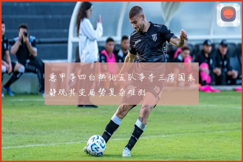 意甲争四白热化五队争夺三席国米静观其变局势复杂难测