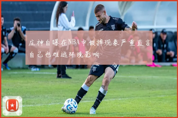 庄神自曝在NBA中假摔现象严重直言自己也难逃环境影响