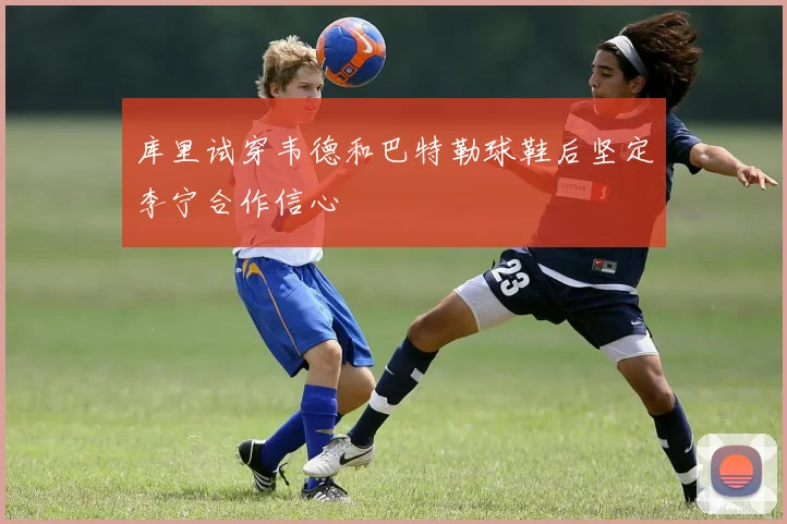 库里试穿韦德和巴特勒球鞋后坚定李宁合作信心