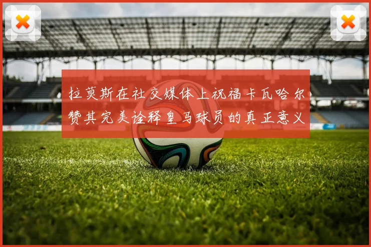 拉莫斯在社交媒体上祝福卡瓦哈尔赞其完美诠释皇马球员的真正意义