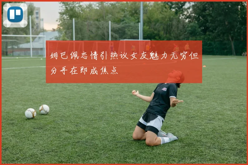 姆巴佩恋情引热议女友魅力无穷但分手在即成焦点