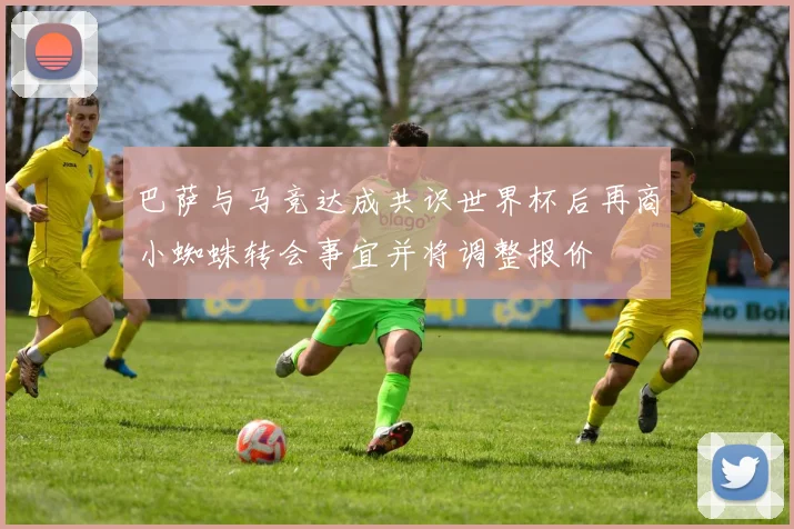 巴萨与马竞达成共识世界杯后再商小蜘蛛转会事宜并将调整报价