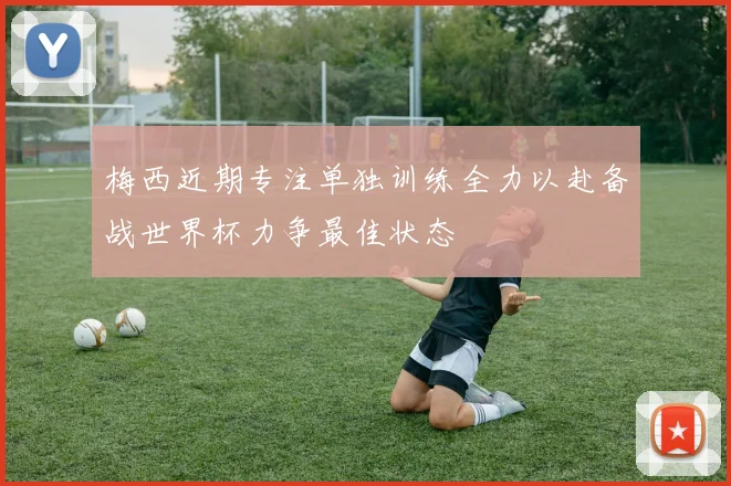 梅西近期专注单独训练全力以赴备战世界杯力争最佳状态