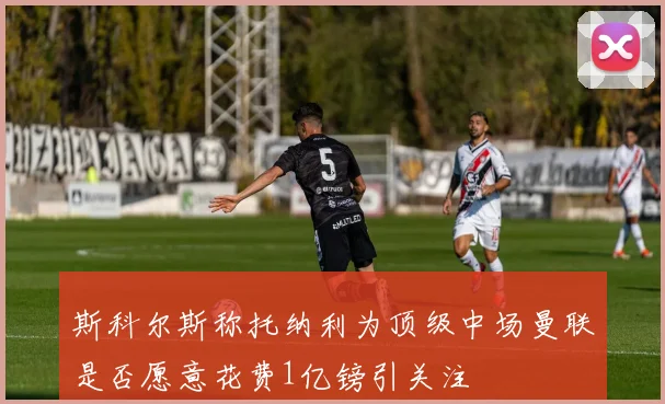 斯科尔斯称托纳利为顶级中场曼联是否愿意花费1亿镑引关注
