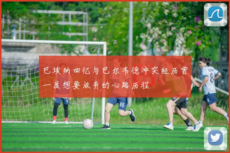 巴埃纳回忆与巴尔韦德冲突经历曾一度想要放弃的心路历程