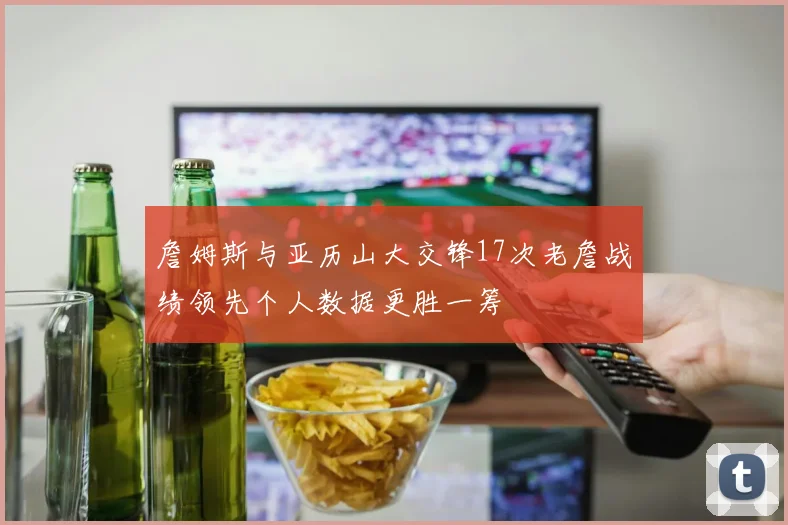 詹姆斯与亚历山大交锋17次老詹战绩领先个人数据更胜一筹
